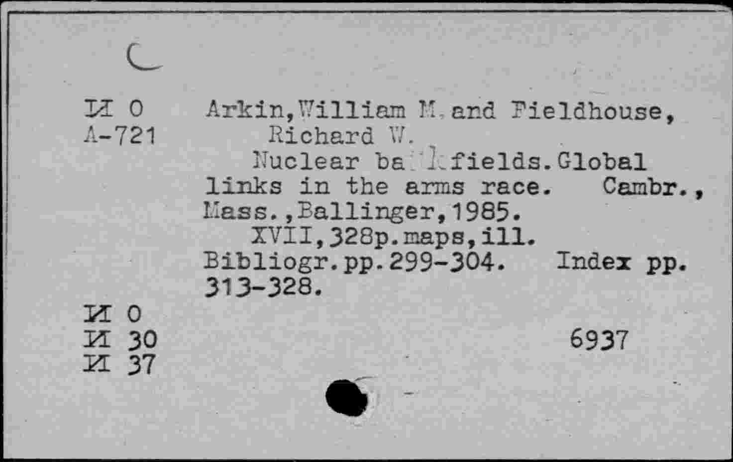 ﻿II 0 A-721	Arkin,William Th and Fieldhouse, Richard V/. Nuclear ha N fields.Global links in the arms race. Cambr., Hass.,Ballinger,1985. XVII,328p.maps,ill. Bibliogr.pp.299-304. Index pp. 313-328.
M 0 M 30 Ü 37	6937 • -